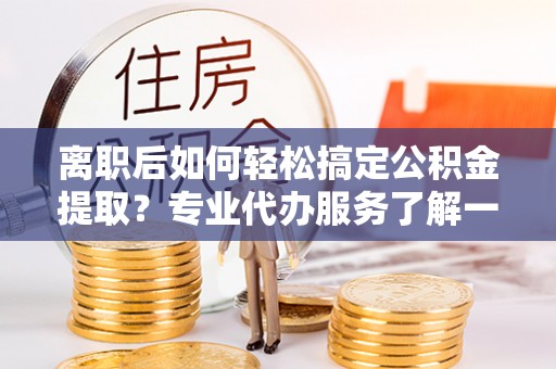 雅安离职后如何轻松搞定公积金提取？专业代办服务了解一下