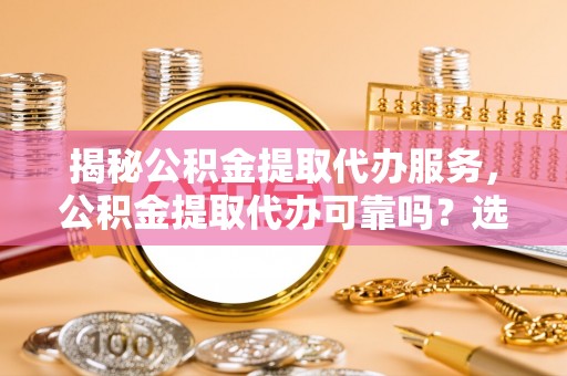 雅安揭秘公积金提取代办服务，公积金提取代办可靠吗？选择需谨慎