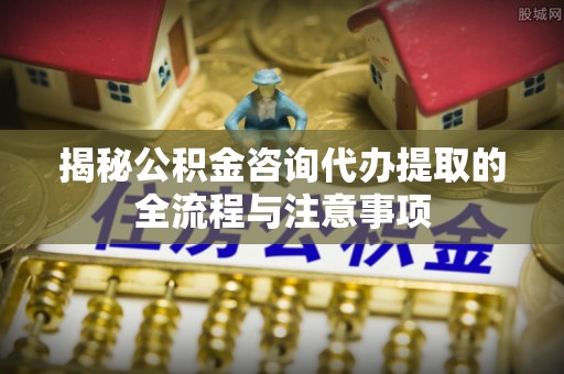 雅安揭秘公积金咨询代办提取的全流程与注意事项