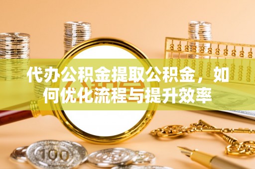 雅安代办公积金提取公积金，如何优化流程与提升效率