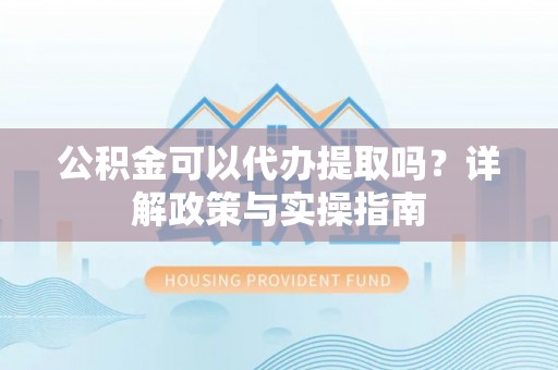雅安公积金可以代办提取吗？详解政策与实操指南