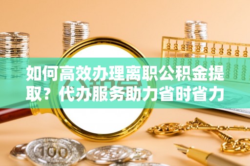雅安如何高效办理离职公积金提取？代办服务助力省时省力