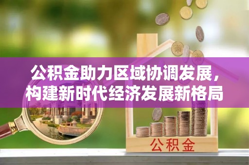 雅安公积金助力区域协调发展，构建新时代经济发展新格局