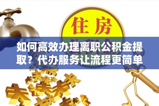雅安如何高效办理离职公积金提取？代办服务让流程更简单