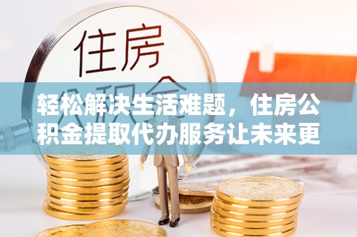 雅安轻松解决生活难题，住房公积金提取代办服务让未来更安心