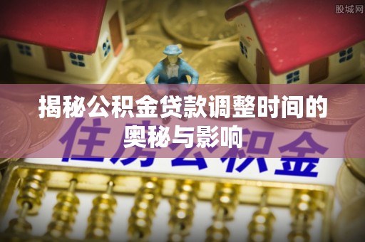 雅安揭秘公积金贷款调整时间的奥秘与影响
