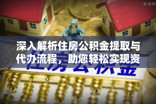 雅安深入解析住房公积金提取与代办流程，助您轻松实现资金利用最大化