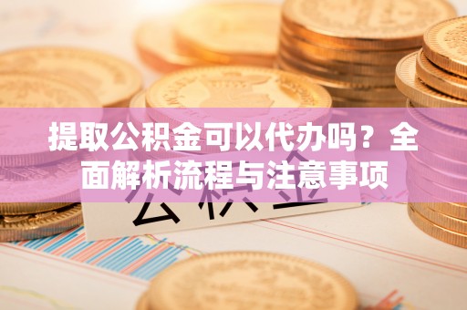 雅安提取公积金可以代办吗？全面解析流程与注意事项