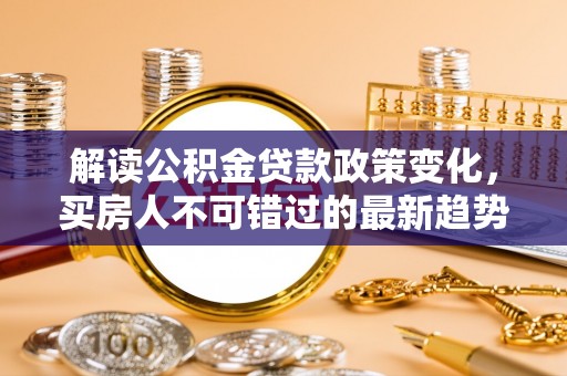 雅安解读公积金贷款政策变化，买房人不可错过的最新趋势
