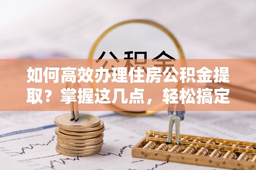 雅安如何高效办理住房公积金提取？掌握这几点，轻松搞定！