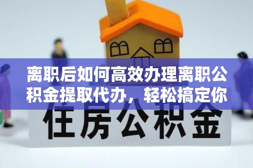 雅安离职后如何高效办理离职公积金提取代办，轻松搞定你的公积金